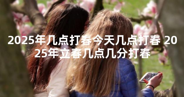 2025年几点打春今天几点打春 2025年立春几点几分打春